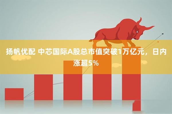 扬帆优配 中芯国际A股总市值突破1万亿元，日内涨超5%