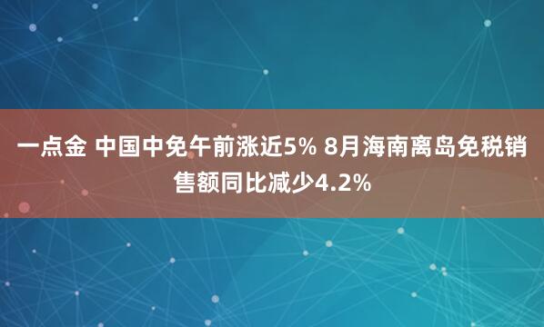 一点金 中国中免午前涨近5% 8月海南离岛免税销售额同比减少4.2%