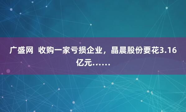 广盛网  收购一家亏损企业，晶晨股份要花3.16亿元……