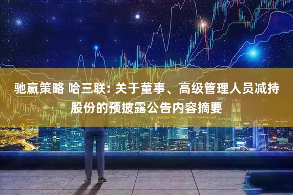 驰赢策略 哈三联: 关于董事、高级管理人员减持股份的预披露公告内容摘要
