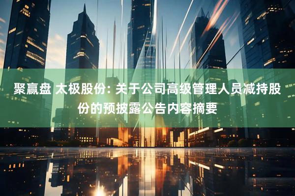 聚赢盘 太极股份: 关于公司高级管理人员减持股份的预披露公告内容摘要