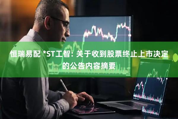 恒瑞易配 *ST工智: 关于收到股票终止上市决定的公告内容摘要
