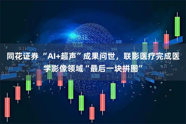 同花证券 “AI+超声”成果问世，联影医疗完成医学影像领域“最后一块拼图”