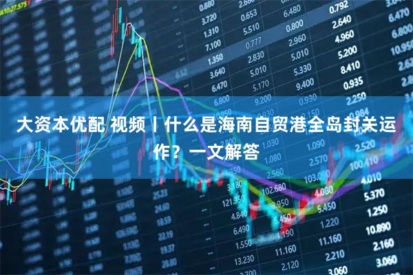 大资本优配 视频丨什么是海南自贸港全岛封关运作?一文解答