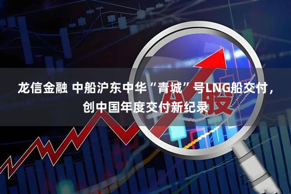 龙信金融 中船沪东中华“青城”号LNG船交付，创中国年度交付新纪录