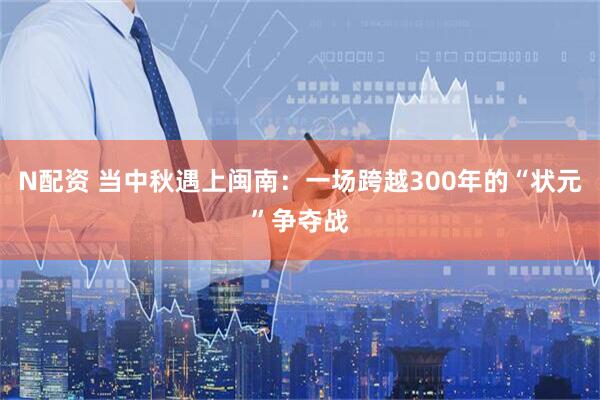 N配资 当中秋遇上闽南：一场跨越300年的“状元”争夺战