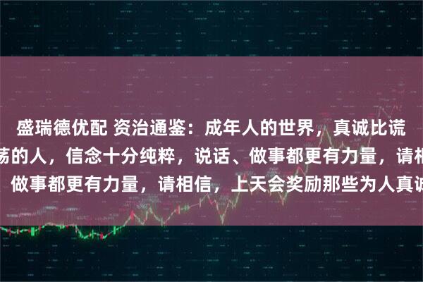 盛瑞德优配 资治通鉴：成年人的世界，真诚比谎言更有穿透力，内心坦荡的人，信念十分纯粹，说话、做事都更有力量，请相信，上天会奖励那些为人真诚者