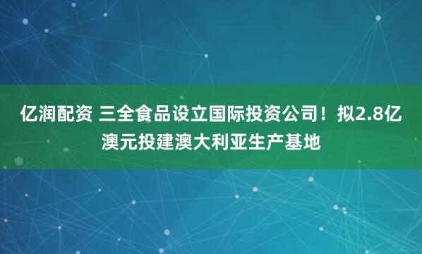 亿润配资 三全食品设立国际投资公司！拟2.8亿澳元投建澳大利亚生产基地