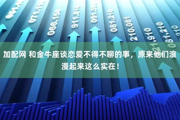 加配网 和金牛座谈恋爱不得不聊的事，原来他们浪漫起来这么实在！