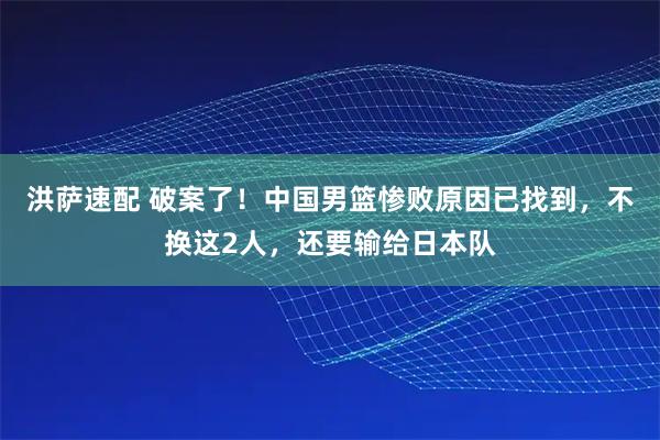 洪萨速配 破案了！中国男篮惨败原因已找到，不换这2人，还要输给日本队