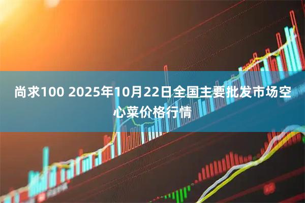 尚求100 2025年10月22日全国主要批发市场空心菜价格行情