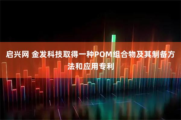 启兴网 金发科技取得一种POM组合物及其制备方法和应用专利