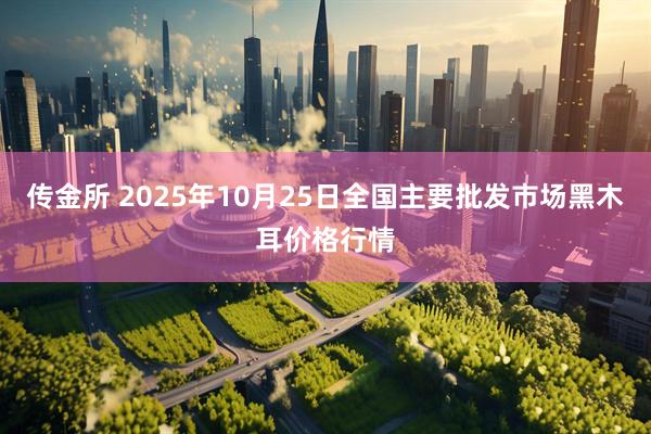 传金所 2025年10月25日全国主要批发市场黑木耳价格行情