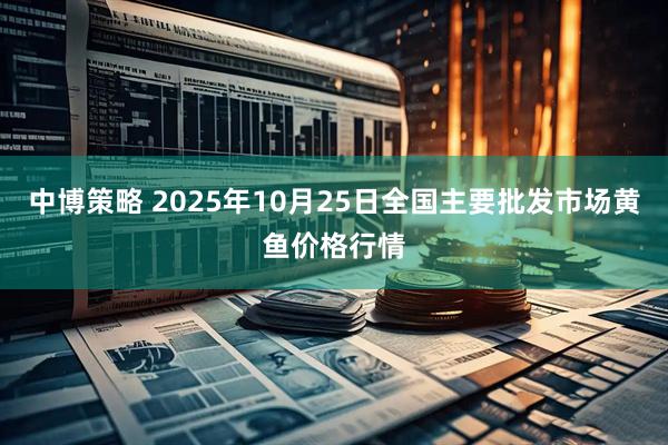 中博策略 2025年10月25日全国主要批发市场黄鱼价格行情