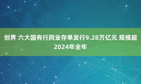 创界 六大国有行同业存单发行9.28万亿元 规模超2024年全年