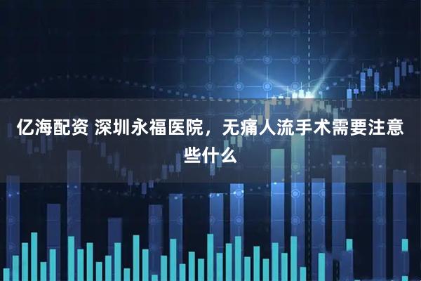 亿海配资 深圳永福医院，无痛人流手术需要注意些什么