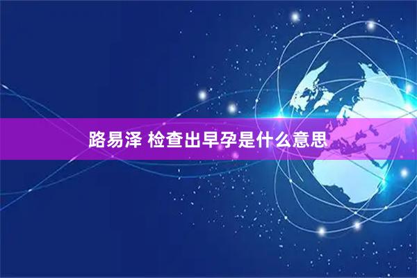 路易泽 检查出早孕是什么意思