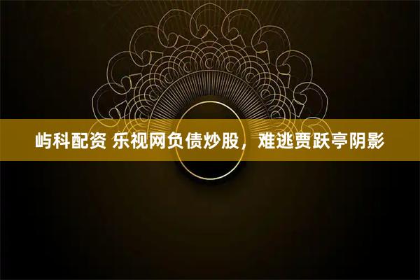 屿科配资 乐视网负债炒股，难逃贾跃亭阴影