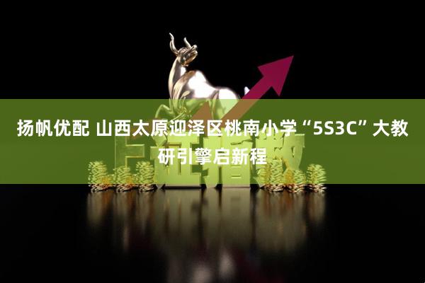扬帆优配 山西太原迎泽区桃南小学“5S3C”大教研引擎启新程