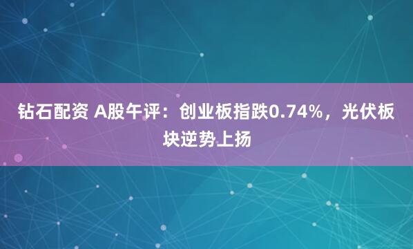 钻石配资 A股午评：创业板指跌0.74%，光伏板块逆势上扬