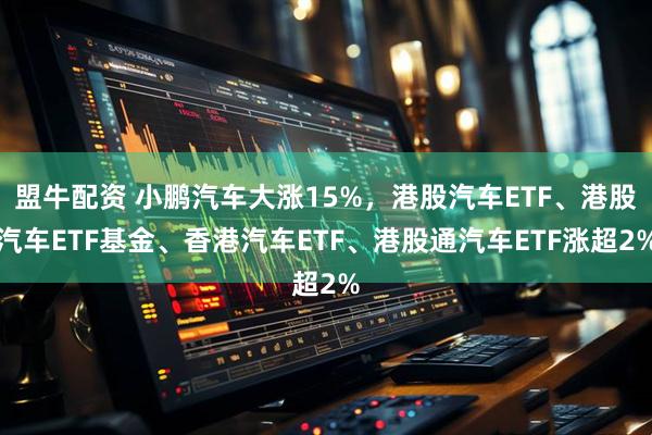 盟牛配资 小鹏汽车大涨15%，港股汽车ETF、港股汽车ETF基金、香港汽车ETF、港股通汽车ETF涨超2%