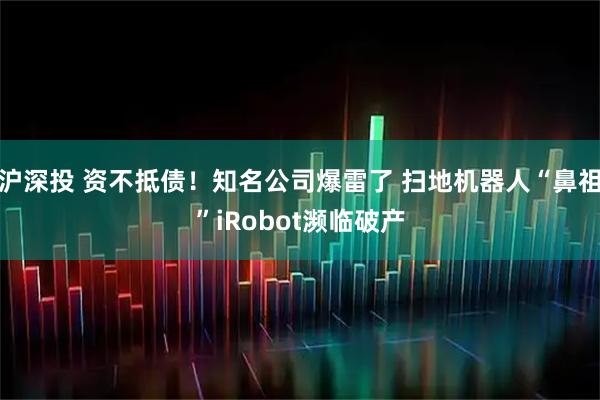沪深投 资不抵债!知名公司爆雷了 扫地机器人“鼻祖”iRobot濒临破产
