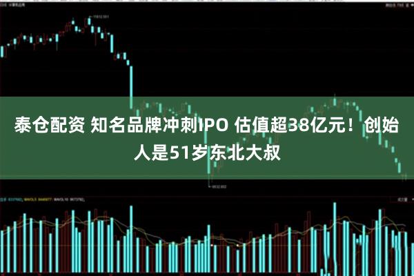 泰仓配资 知名品牌冲刺IPO 估值超38亿元!创始人是51岁东北大叔