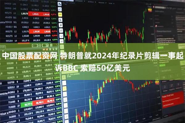 中国股票配资网 特朗普就2024年纪录片剪辑一事起诉BBC 索赔50亿美元