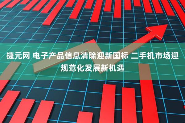 捷元网 电子产品信息清除迎新国标 二手机市场迎规范化发展新机遇