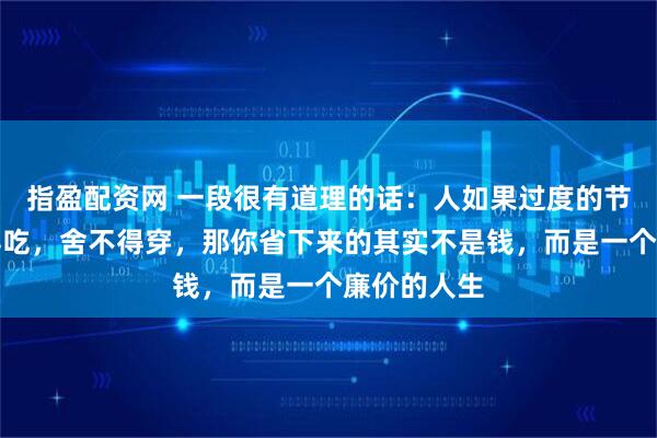 指盈配资网 一段很有道理的话：人如果过度的节省，舍不得吃，舍不得穿，那你省下来的其实不是钱，而是一个廉价的人生